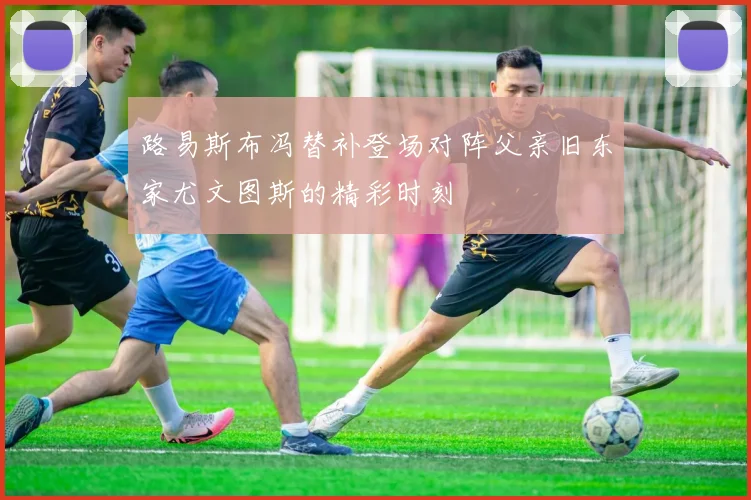 路易斯布冯替补登场对阵父亲旧东家尤文图斯的精彩时刻