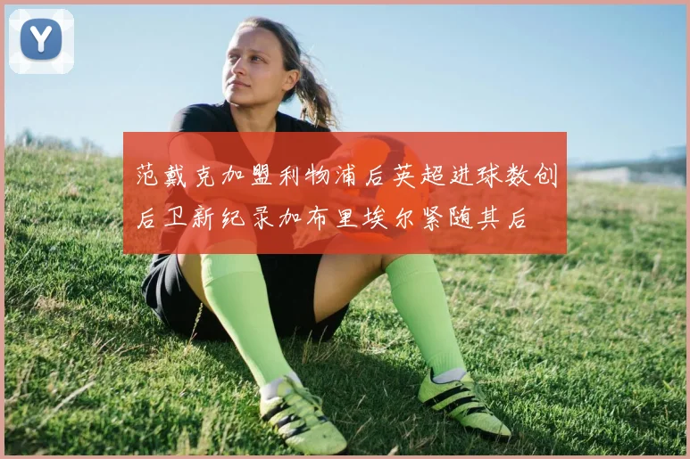 范戴克加盟利物浦后英超进球数创后卫新纪录加布里埃尔紧随其后