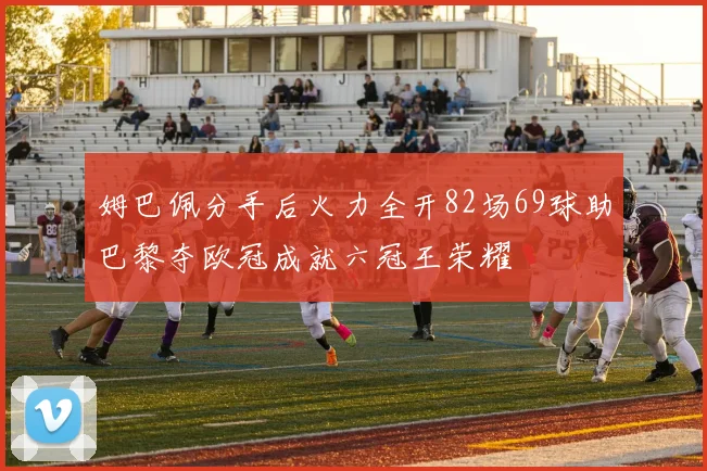 姆巴佩分手后火力全开82场69球助巴黎夺欧冠成就六冠王荣耀