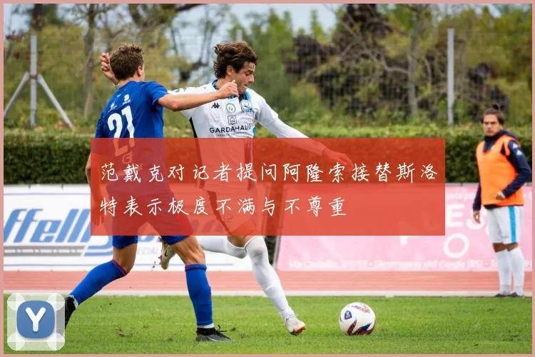 范戴克对记者提问阿隆索接替斯洛特表示极度不满与不尊重