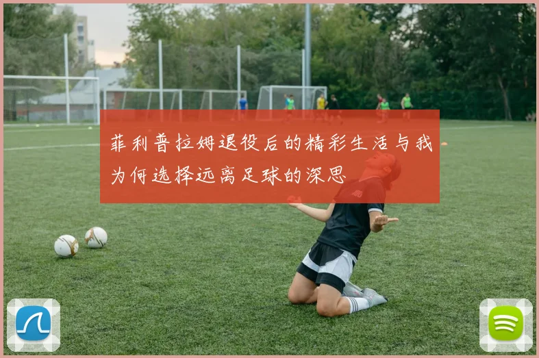 菲利普拉姆退役后的精彩生活与我为何选择远离足球的深思