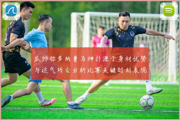 瓜帅称多纳鲁马神扑源于身材优势与运气巧合分析比赛关键时刻表现