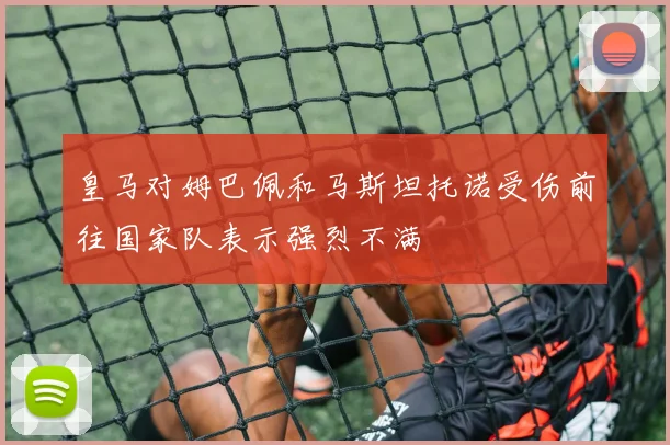 皇马对姆巴佩和马斯坦托诺受伤前往国家队表示强烈不满