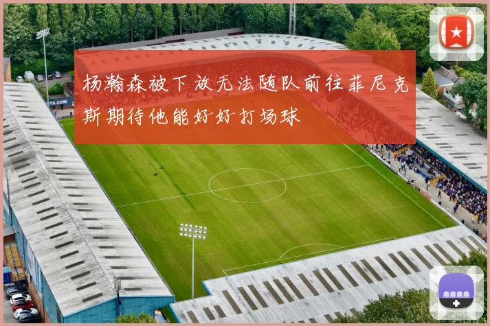 杨瀚森被下放无法随队前往菲尼克斯期待他能好好打场球