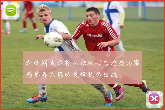 科林斯表示将以积极心态迎接比赛感恩每天能以良好状态出战