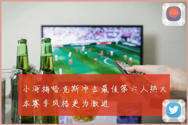 小海梅哈克斯冲击最佳第六人热火本赛季风格更为激进