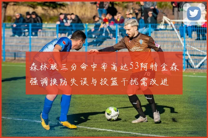 森林狼三分命中率高达53阿特金森强调换防失误与投篮干扰需改进