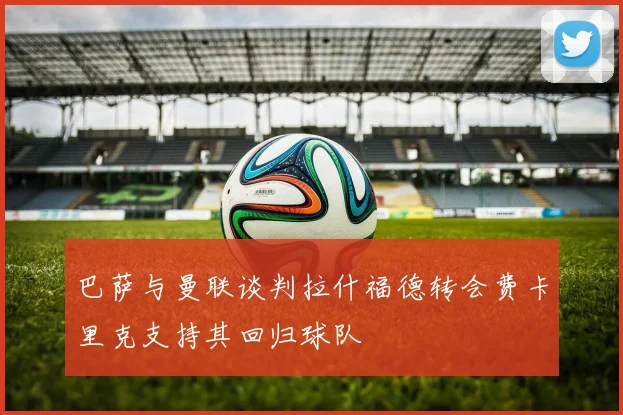 巴萨与曼联谈判拉什福德转会费卡里克支持其回归球队