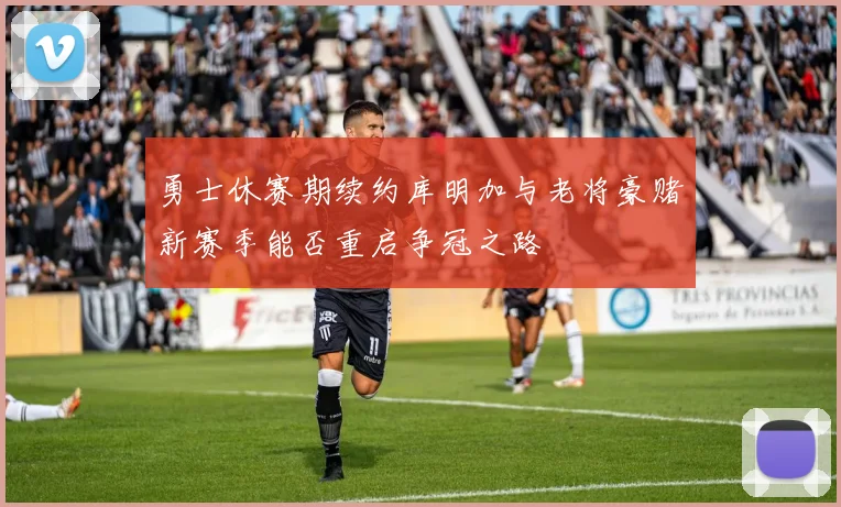 勇士休赛期续约库明加与老将豪赌新赛季能否重启争冠之路