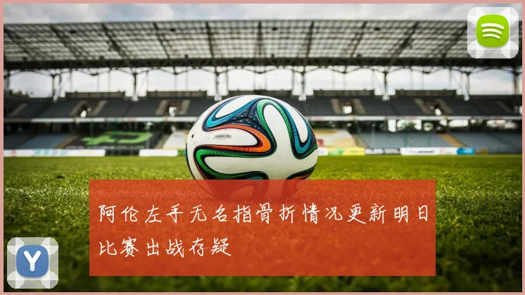 阿伦左手无名指骨折情况更新明日比赛出战存疑