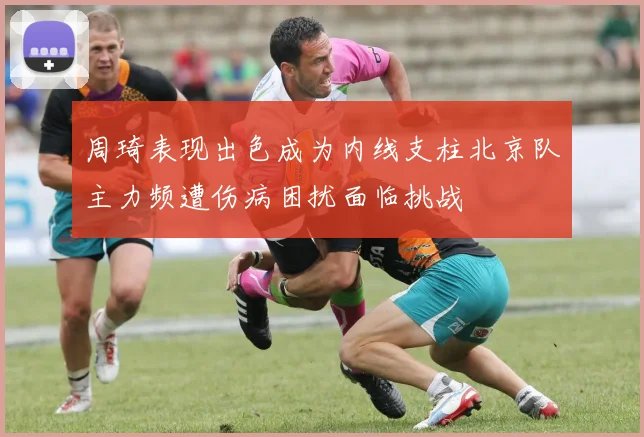 周琦表现出色成为内线支柱北京队主力频遭伤病困扰面临挑战