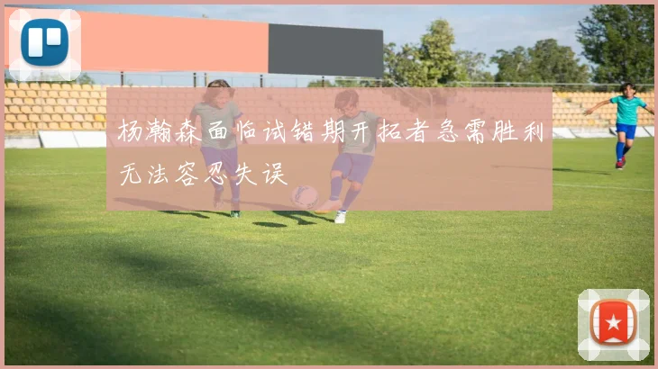 杨瀚森面临试错期开拓者急需胜利无法容忍失误