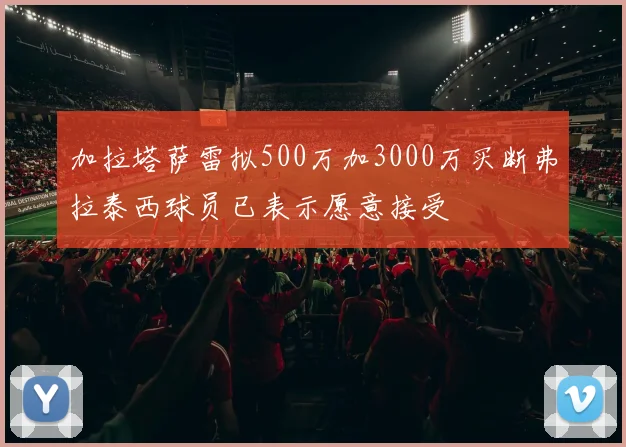 加拉塔萨雷拟500万加3000万买断弗拉泰西球员已表示愿意接受