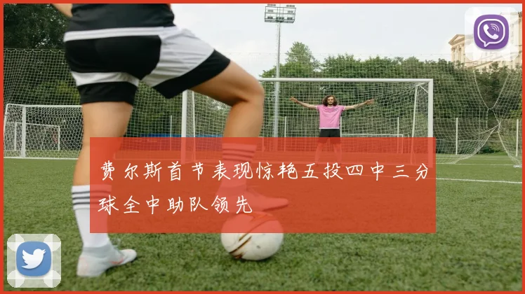 费尔斯首节表现惊艳五投四中三分球全中助队领先