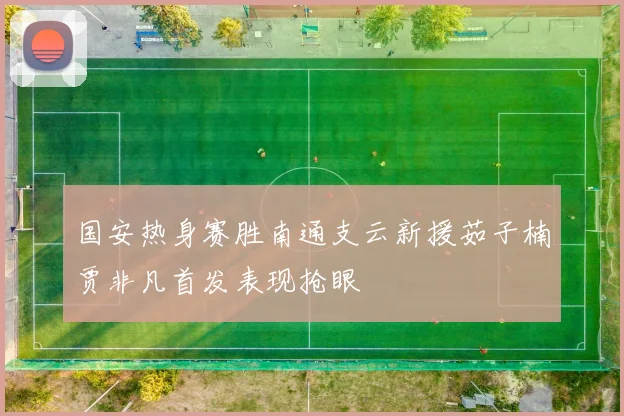 国安热身赛胜南通支云新援茹子楠贾非凡首发表现抢眼