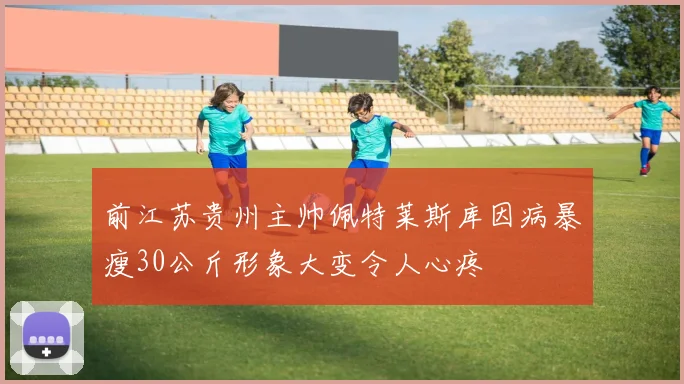 前江苏贵州主帅佩特莱斯库因病暴瘦30公斤形象大变令人心疼
