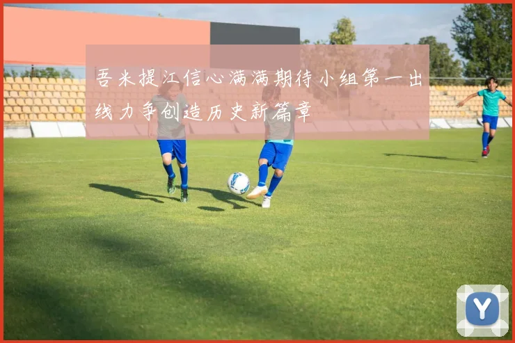 吾米提江信心满满期待小组第一出线力争创造历史新篇章