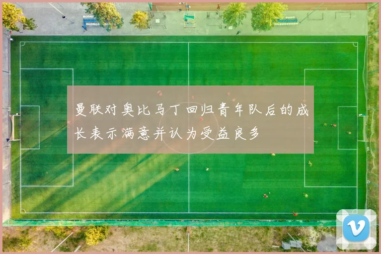 曼联对奥比马丁回归青年队后的成长表示满意并认为受益良多