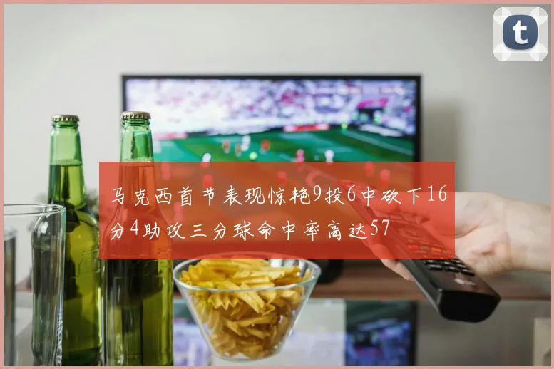 马克西首节表现惊艳9投6中砍下16分4助攻三分球命中率高达57
