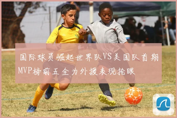 国际球员崛起世界队VS美国队首期MVP榜前五全为外援表现抢眼