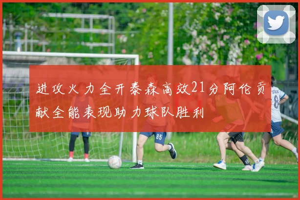 进攻火力全开泰森高效21分阿伦贡献全能表现助力球队胜利