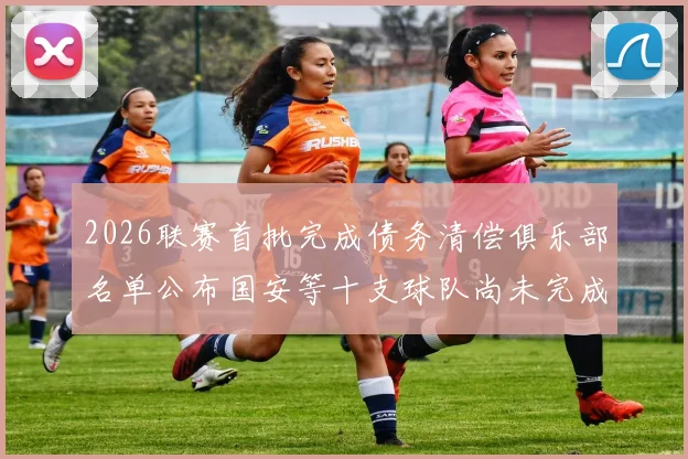 2026联赛首批完成债务清偿俱乐部名单公布国安等十支球队尚未完成清偿