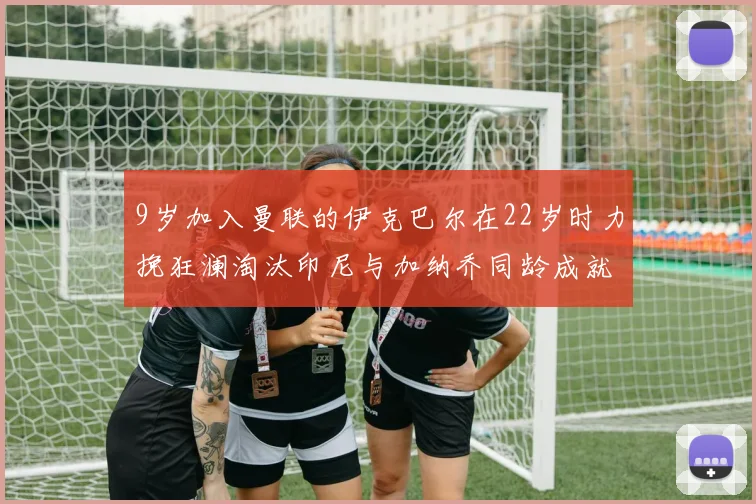 9岁加入曼联的伊克巴尔在22岁时力挽狂澜淘汰印尼与加纳乔同龄成就辉煌