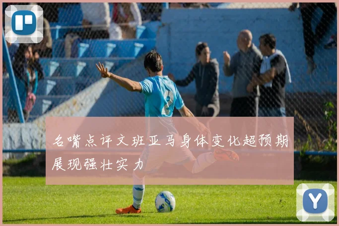 名嘴点评文班亚马身体变化超预期展现强壮实力