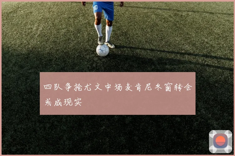 四队争抢尤文中场麦肯尼冬窗转会或成现实
