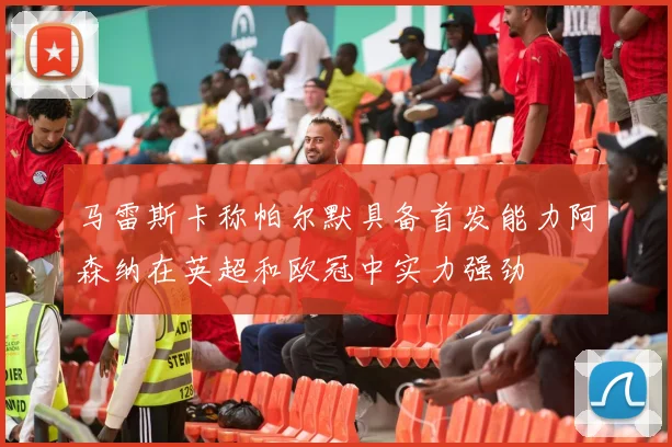 马雷斯卡称帕尔默具备首发能力阿森纳在英超和欧冠中实力强劲