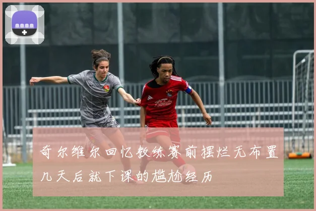奇尔维尔回忆教练赛前摆烂无布置几天后就下课的尴尬经历